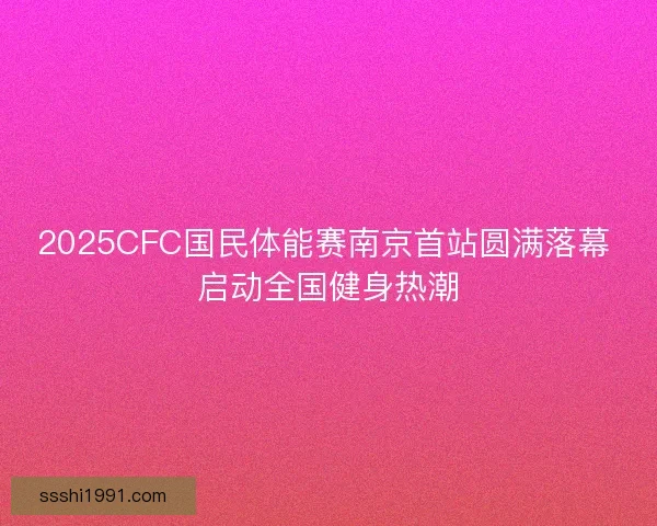 2025CFC国民体能赛南京首站圆满落幕 启动全国健身热潮