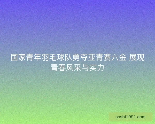 国家青年羽毛球队勇夺亚青赛六金 展现青春风采与实力