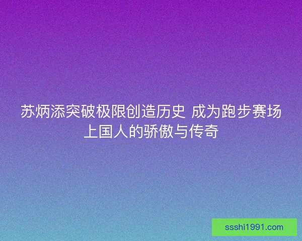 苏炳添突破极限创造历史 成为跑步赛场上国人的骄傲与传奇