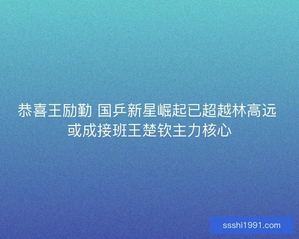 恭喜王励勤 国乒新星崛起已超越林高远 或成接班王楚钦主力核心