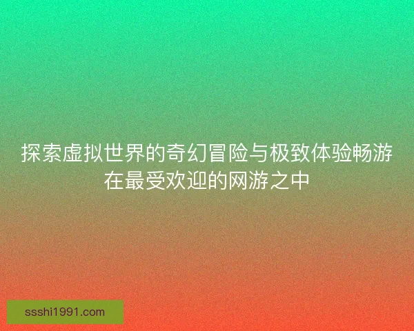 探索虚拟世界的奇幻冒险与极致体验畅游在最受欢迎的网游之中