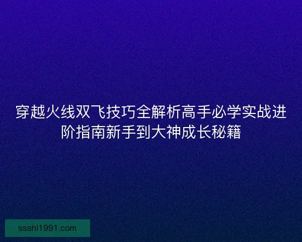 穿越火线双飞技巧全解析高手必学实战进阶指南新手到大神成长秘籍