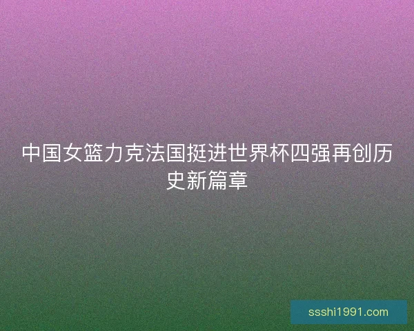中国女篮力克法国挺进世界杯四强再创历史新篇章