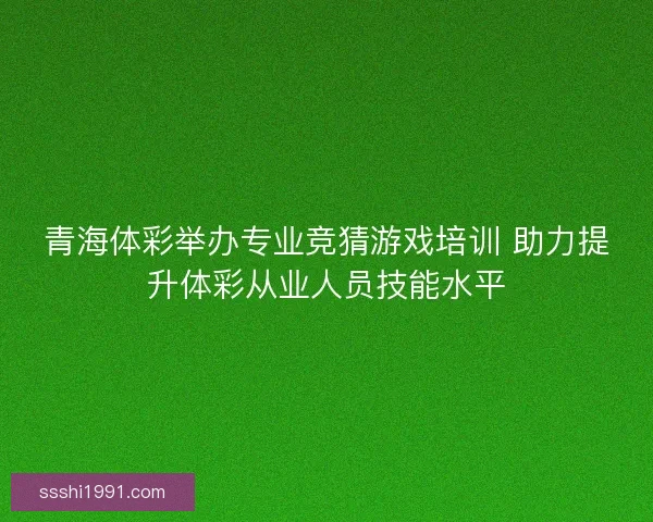 青海体彩举办专业竞猜游戏培训 助力提升体彩从业人员技能水平
